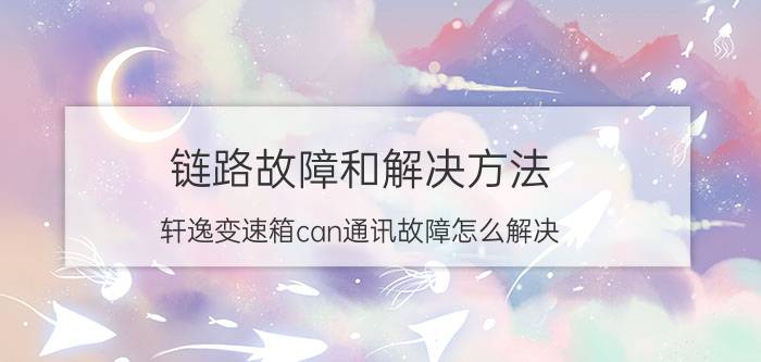 链路故障和解决方法 轩逸变速箱can通讯故障怎么解决？